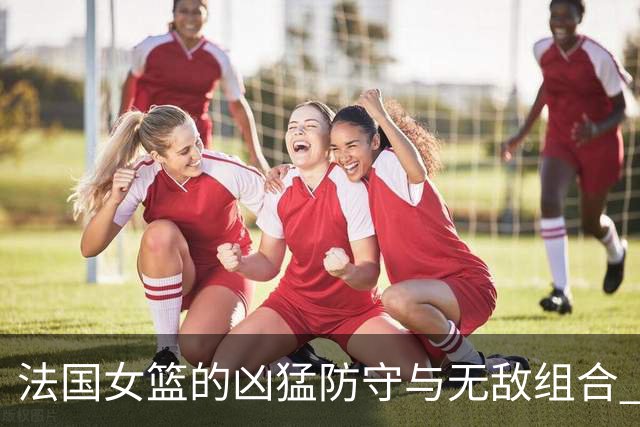 法国女篮的凶猛防守与无敌组合 入围决赛创造历史