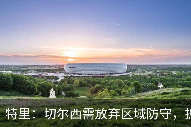 特里：切尔西需放弃区域防守，拥抱传统人盯人策略