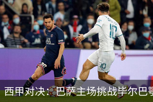 西甲对决：巴萨主场挑战毕尔巴鄂，火力全开成关键